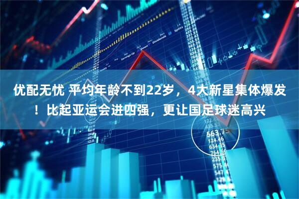 优配无忧 平均年龄不到22岁，4大新星集体爆发！比起亚运会进四强，更让国足球迷高兴