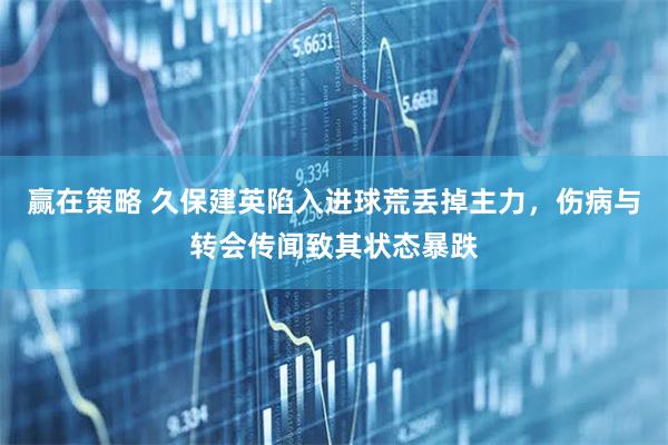 赢在策略 久保建英陷入进球荒丢掉主力，伤病与转会传闻致其状态暴跌